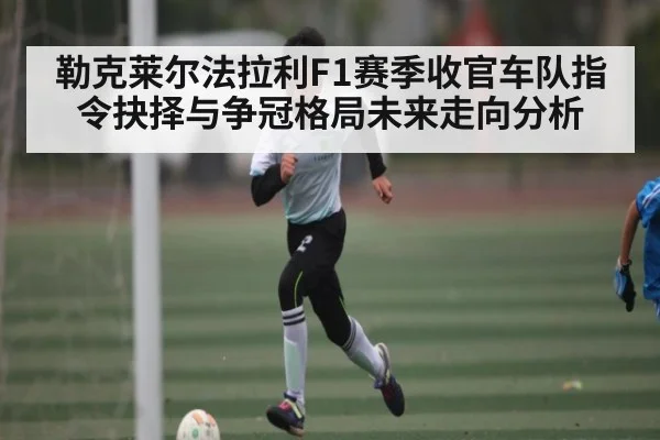 勒克莱尔法拉利F1赛季收官车队指令抉择与争冠格局未来走向分析